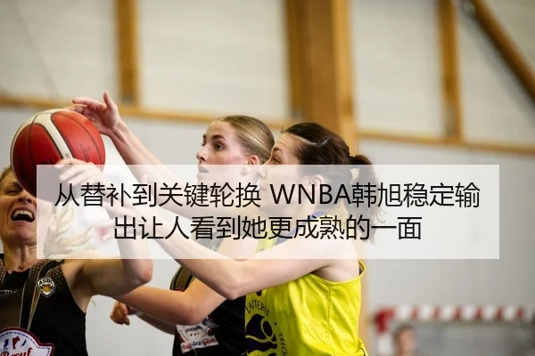 从替补到关键轮换 WNBA韩旭稳定输出让人看到她更成熟的一面